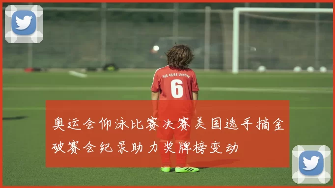 奥运会仰泳比赛决赛美国选手摘金破赛会纪录助力奖牌榜变动