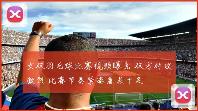 女双羽毛球比赛视频曝光 双方对攻激烈 比赛节奏紧凑看点十足