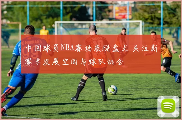 中国球员NBA赛场表现盘点 关注新赛季发展空间与球队机会