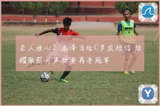 杀人诛心？本泽马给C罗发短信 炫耀涨薪并声称要再夺冠军