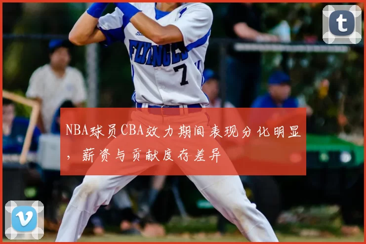 NBA球员CBA效力期间表现分化明显，薪资与贡献度存差异