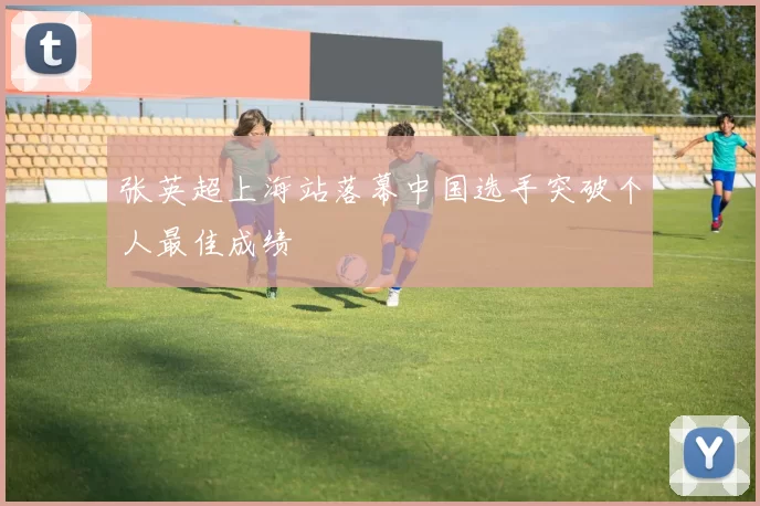 张英超上海站落幕中国选手突破个人最佳成绩