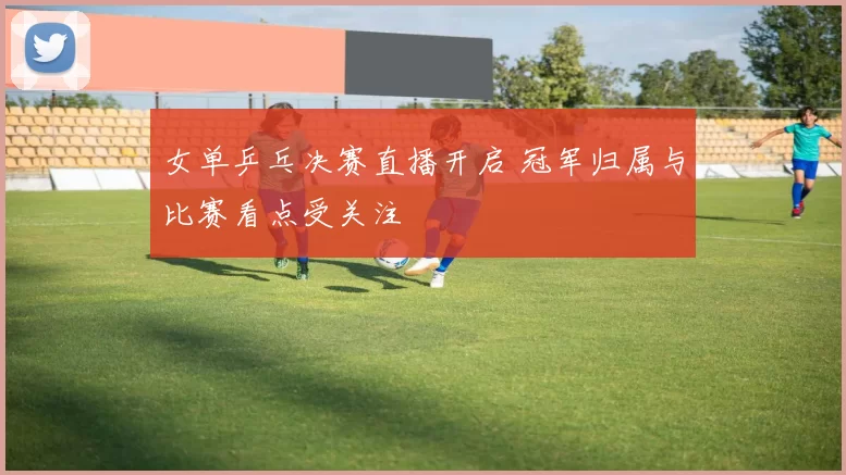 女单乒乓决赛直播开启 冠军归属与比赛看点受关注