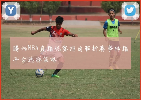 腾讯NBA直播观赛指南解析赛事转播平台选择策略