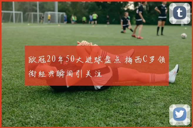 欧冠20年50大进球盘点 梅西C罗领衔经典瞬间引关注