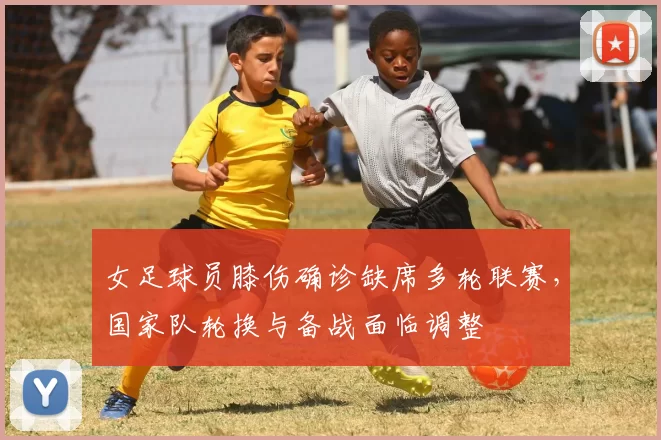 女足球员膝伤确诊缺席多轮联赛，国家队轮换与备战面临调整