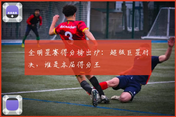 全明星赛得分榜出炉：超级巨星对决，谁是本届得分王