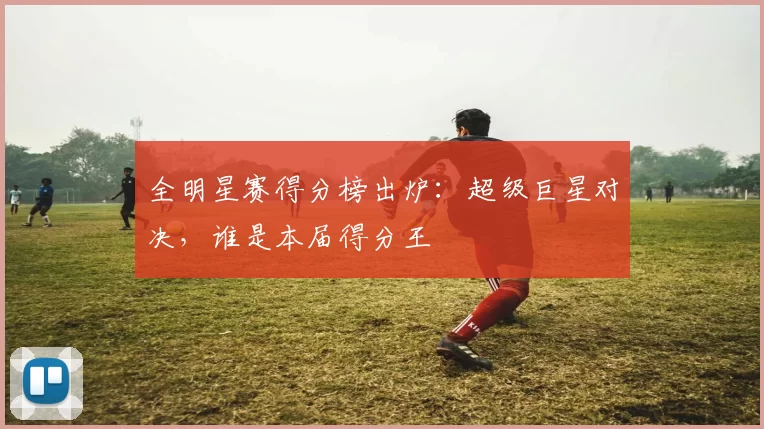 全明星赛得分榜出炉：超级巨星对决，谁是本届得分王