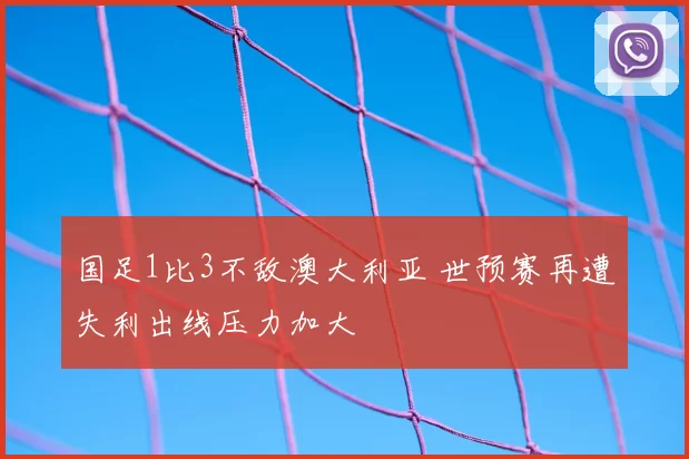 国足1比3不敌澳大利亚 世预赛再遭失利出线压力加大