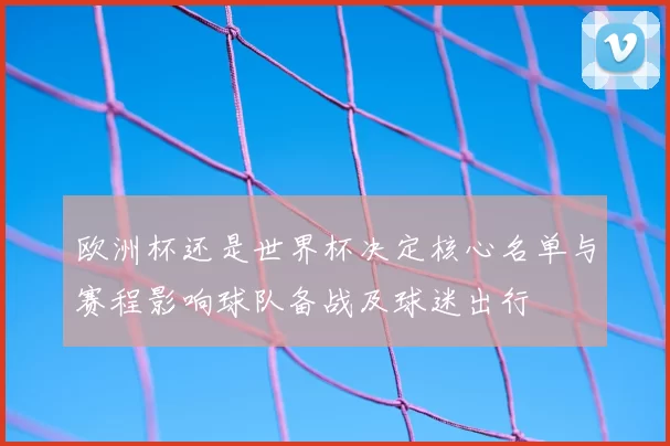 欧洲杯还是世界杯决定核心名单与赛程影响球队备战及球迷出行