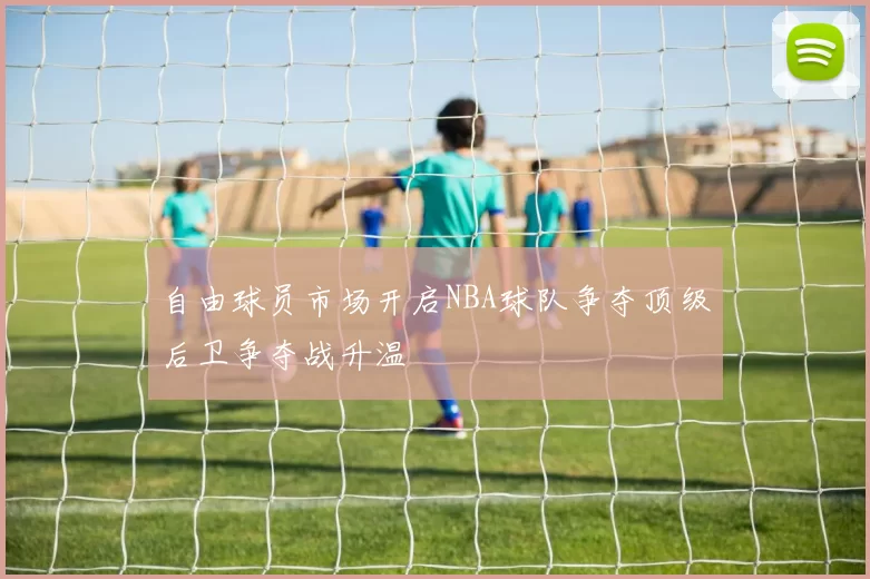 自由球员市场开启NBA球队争夺顶级后卫争夺战升温