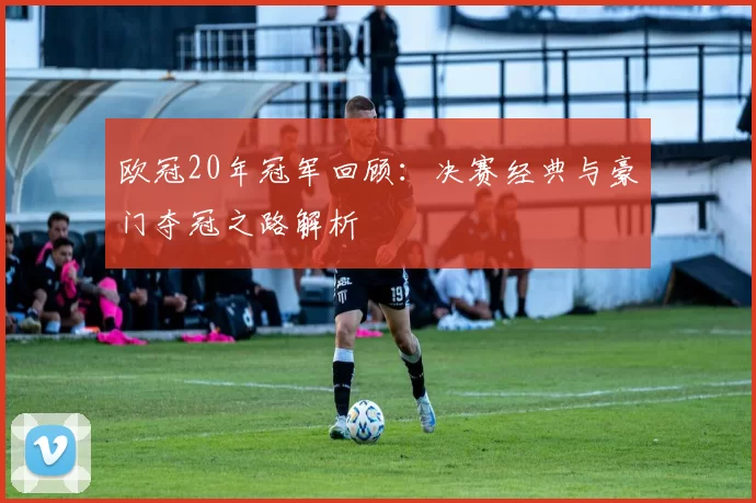 欧冠20年冠军回顾：决赛经典与豪门夺冠之路解析