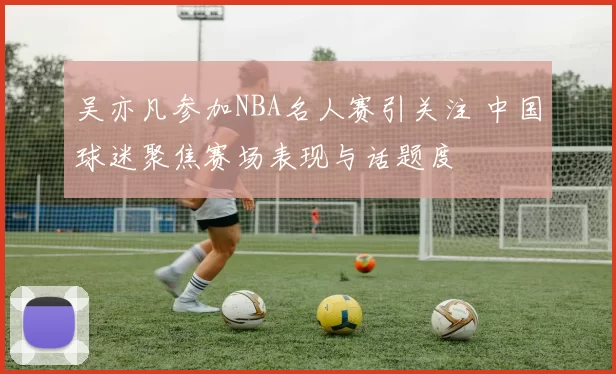 吴亦凡参加NBA名人赛引关注 中国球迷聚焦赛场表现与话题度
