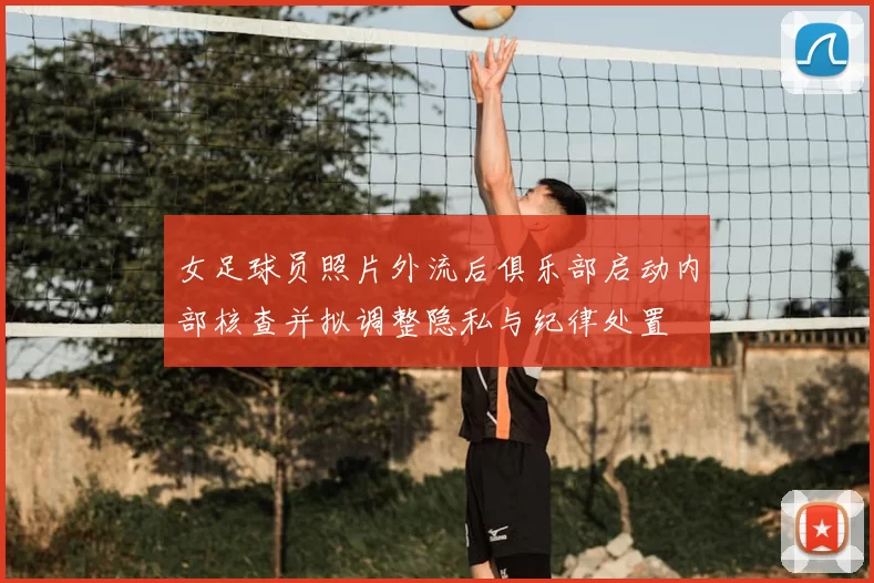 女足球员照片外流后俱乐部启动内部核查并拟调整隐私与纪律处置
