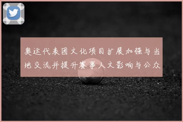 奥运代表团文化项目扩展加强与当地交流并提升赛事人文影响与公众互动