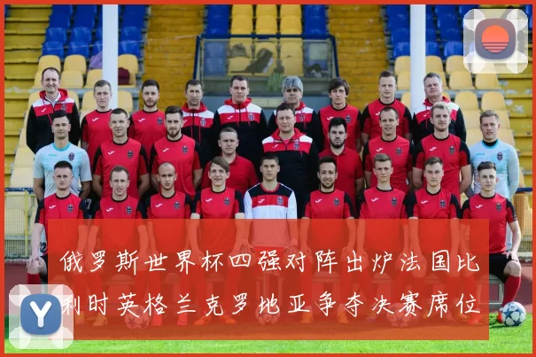 俄罗斯世界杯四强对阵出炉法国比利时英格兰克罗地亚争夺决赛席位