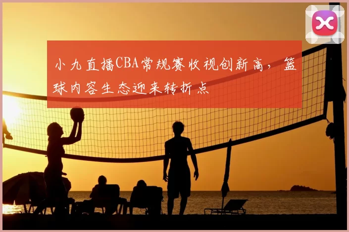 小九直播CBA常规赛收视创新高，篮球内容生态迎来转折点