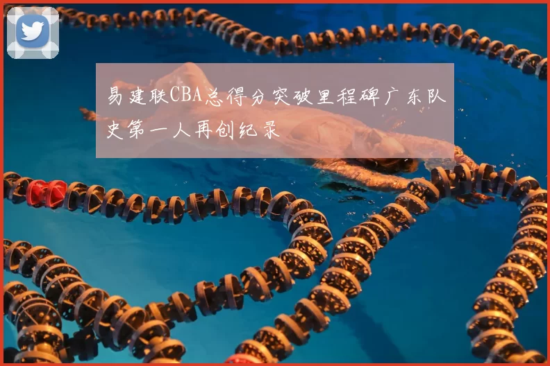 易建联CBA总得分突破里程碑广东队史第一人再创纪录