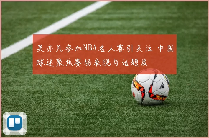吴亦凡参加NBA名人赛引关注 中国球迷聚焦赛场表现与话题度