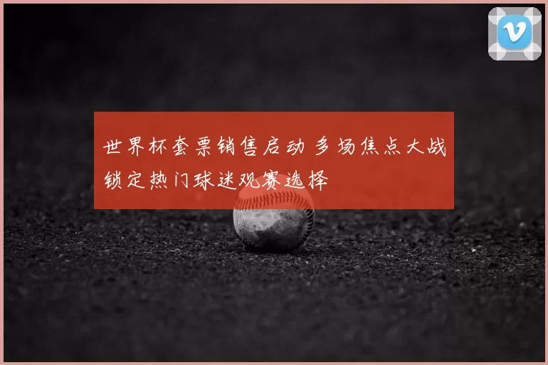 世界杯套票销售启动 多场焦点大战锁定热门球迷观赛选择