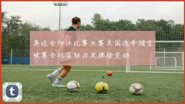 奥运会仰泳比赛决赛美国选手摘金破赛会纪录助力奖牌榜变动