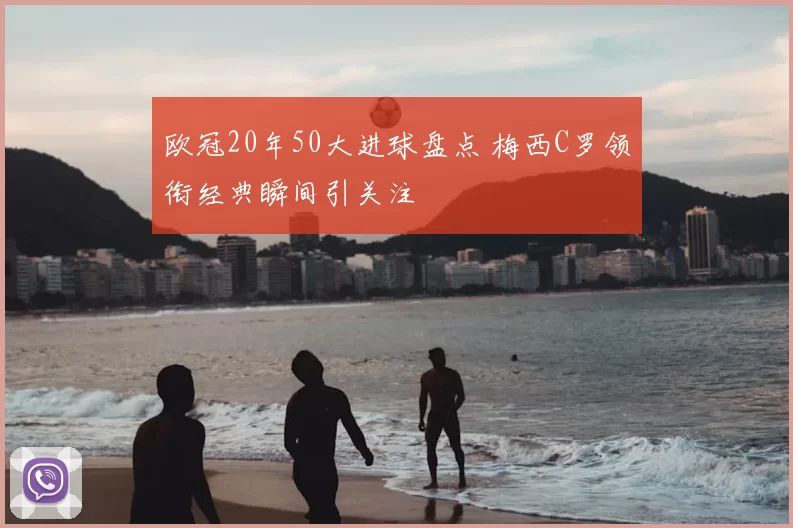 欧冠20年50大进球盘点 梅西C罗领衔经典瞬间引关注