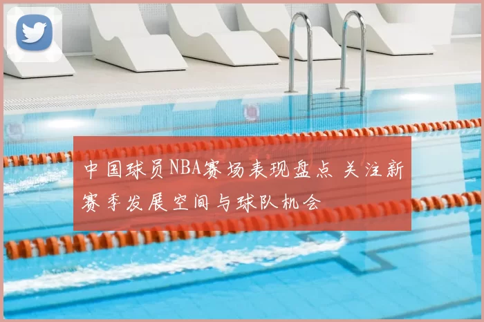 中国球员NBA赛场表现盘点 关注新赛季发展空间与球队机会