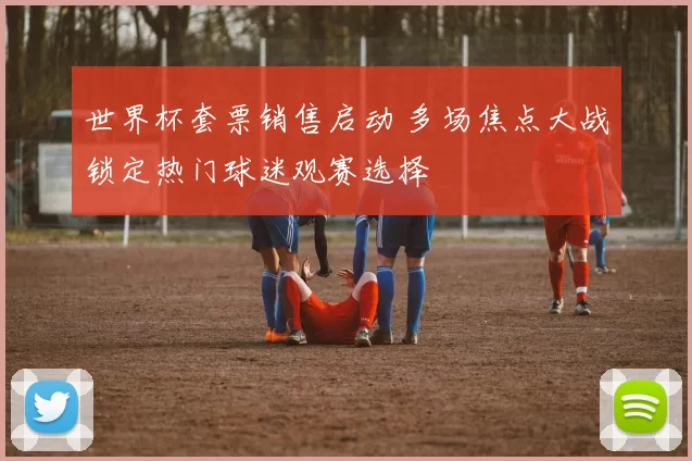 世界杯套票销售启动 多场焦点大战锁定热门球迷观赛选择