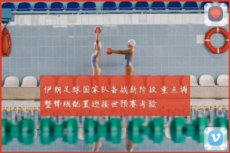 伊朗足球国家队备战新阶段 重点调整锋线配置迎接世预赛考验