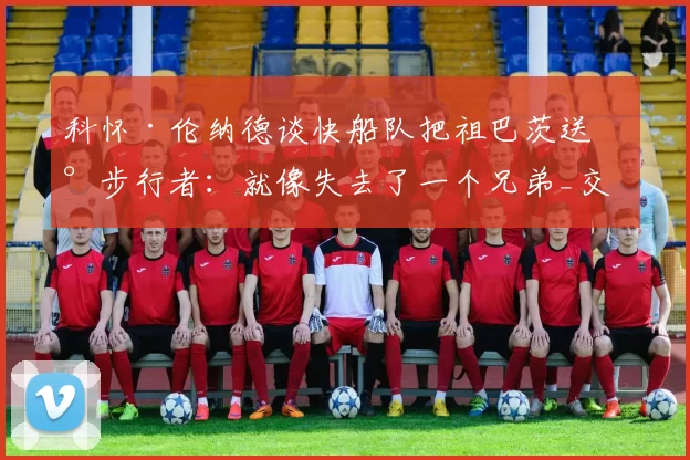 科怀·伦纳德谈快船队把祖巴茨送到步行者：就像失去了一个兄弟_交易_1_NBA