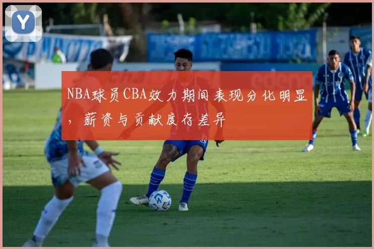 NBA球员CBA效力期间表现分化明显，薪资与贡献度存差异