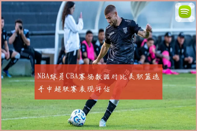 NBA球员CBA赛场数据对比美职篮选手中超联赛表现评估