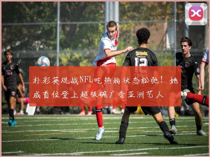 朴彩英观战NFL吃热狗状态松弛！她成首位登上超级碗广告亚洲艺人