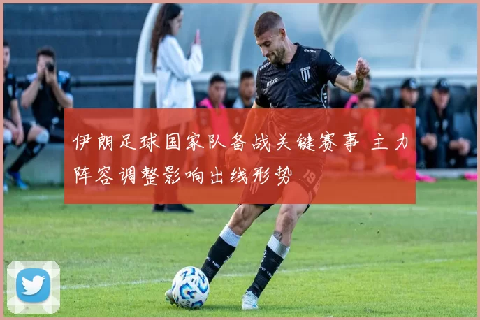 伊朗足球国家队备战关键赛事 主力阵容调整影响出线形势