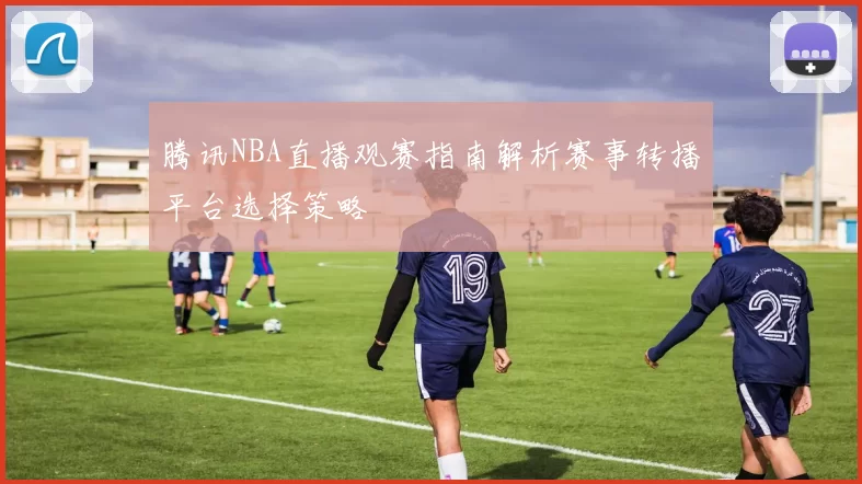 腾讯NBA直播观赛指南解析赛事转播平台选择策略