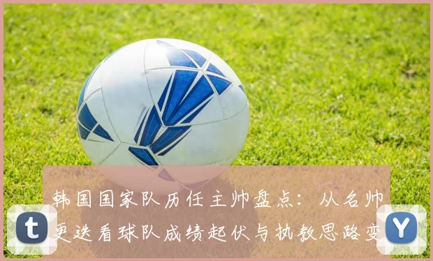 韩国国家队历任主帅盘点：从名帅更迭看球队成绩起伏与执教思路变化