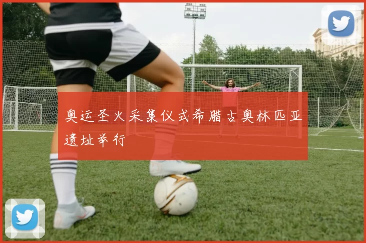 奥运圣火采集仪式希腊古奥林匹亚遗址举行