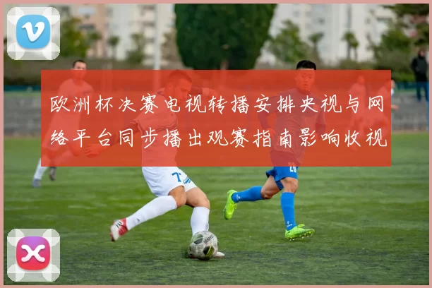欧洲杯决赛电视转播安排央视与网络平台同步播出观赛指南影响收视选择