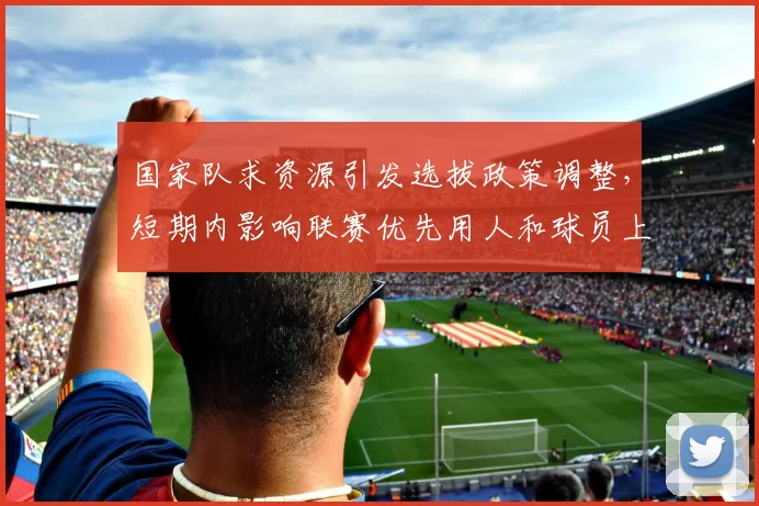 国家队求资源引发选拔政策调整，短期内影响联赛优先用人和球员上位路径