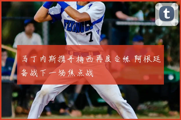马丁内斯携手梅西再度合练 阿根廷备战下一场焦点战