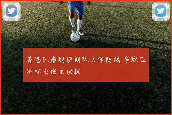 香港队鏖战伊朗队力保防线 争取亚洲杯出线主动权