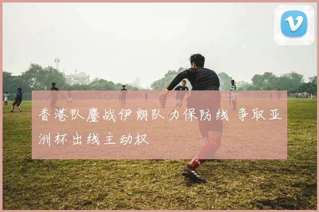 香港队鏖战伊朗队力保防线 争取亚洲杯出线主动权