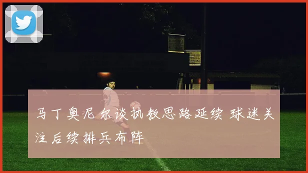 马丁奥尼尔谈执教思路延续 球迷关注后续排兵布阵