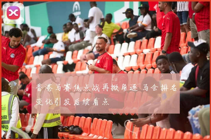 香港马赛焦点战再掀角逐 马会排名变化引发后续看点