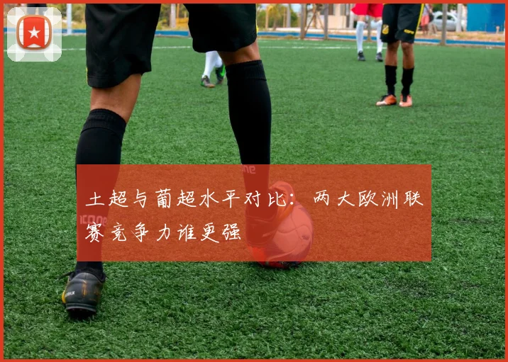 土超与葡超水平对比:两大欧洲联赛竞争力谁更强