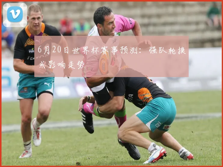 6月20日世界杯赛事预测：强队轮换或影响走势