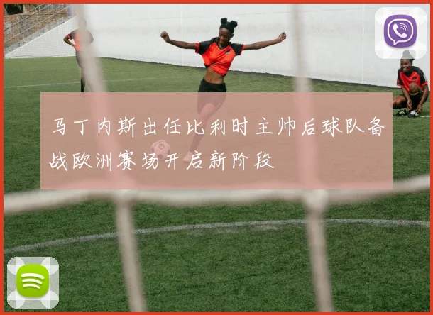 马丁内斯出任比利时主帅后球队备战欧洲赛场开启新阶段