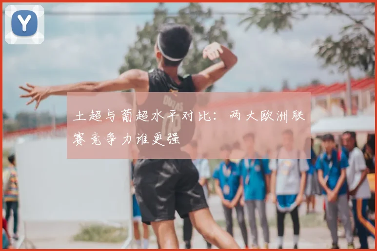 土超与葡超水平对比:两大欧洲联赛竞争力谁更强