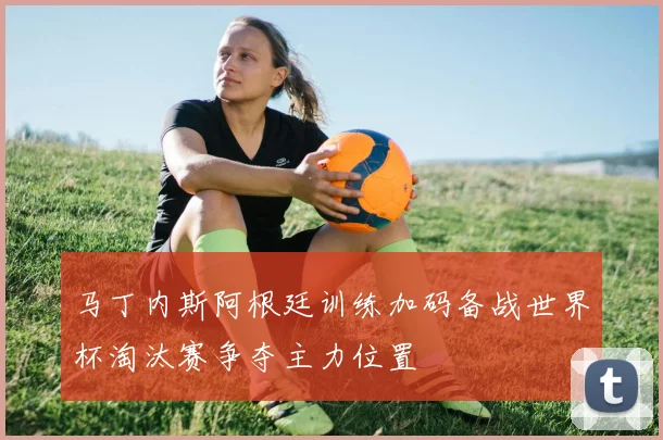 马丁内斯阿根廷训练加码备战世界杯淘汰赛争夺主力位置